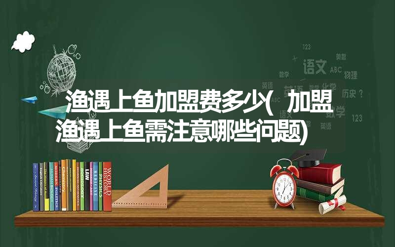 渔遇上鱼加盟费多少(加盟渔遇上鱼需注意哪些问题)