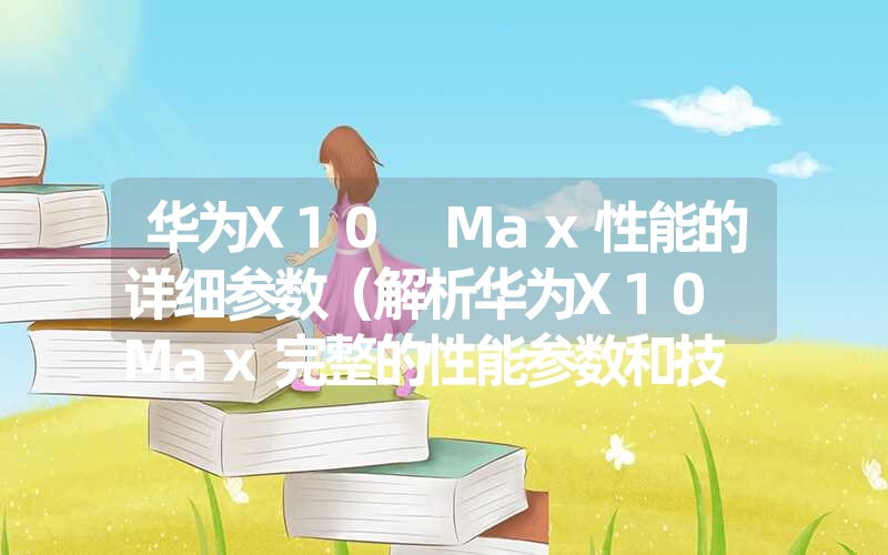 <font color='1677721'>华为X10 Max性能的详细参数（解析华为X10 Max完整的性能参数和技</font>