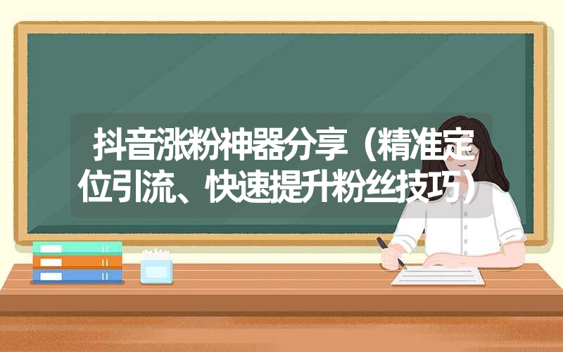 抖音涨粉神器分享（精准定位引流、快速提升粉丝技巧）