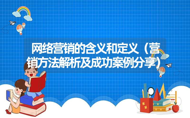 网络营销的含义和定义（营销方法解析及成功案例分享）