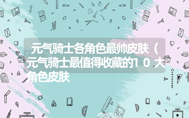 元气骑士各角色最帅皮肤（元气骑士最值得收藏的10大角色皮肤