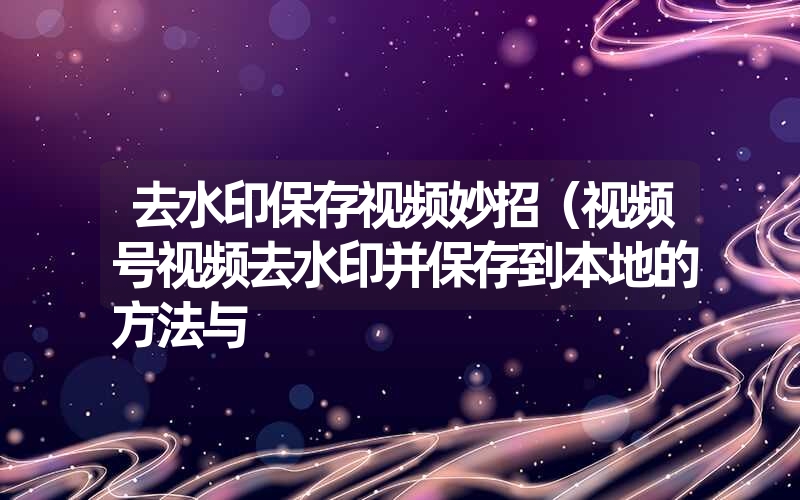 去水印保存视频妙招（视频号视频去水印并保存到本地的方法与