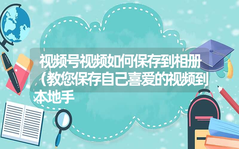 视频号视频如何保存到相册（教您保存自己喜爱的视频到本地手