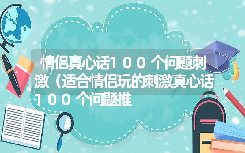 情侣真心话100个问题刺激（适合情侣玩的刺激真心话100个问题推