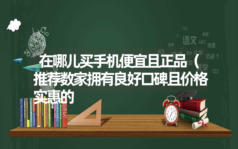 在哪儿买手机便宜且正品（推荐数家拥有良好口碑且价格实惠的