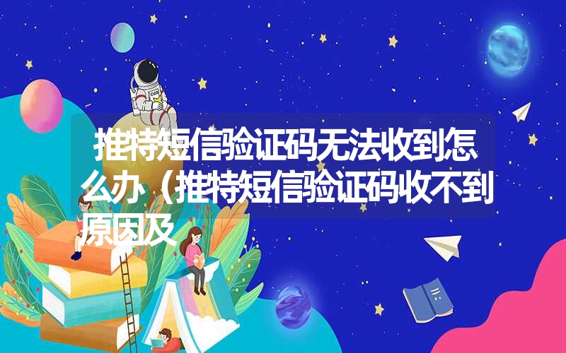 推特短信验证码无法收到怎么办（推特短信验证码收不到原因及