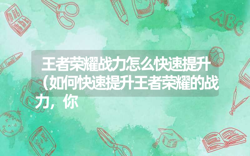 王者荣耀战力怎么快速提升（如何快速提升王者荣耀的战力，你