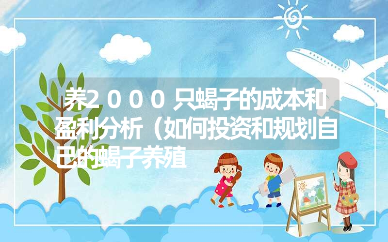 养2000只蝎子的成本和盈利分析（如何投资和规划自己的蝎子养殖