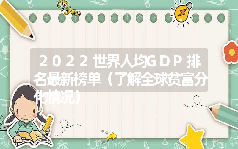 2022世界人均GDP排名最新榜单（了解全球贫富分化情况）