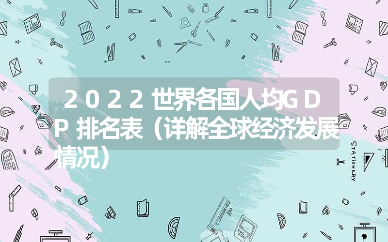 2022世界各国人均GDP排名表（详解全球经济发展情况）