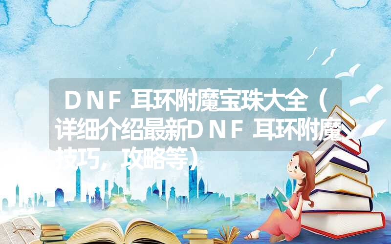 DNF耳环附魔宝珠大全（详细介绍最新DNF耳环附魔技巧，攻略等）