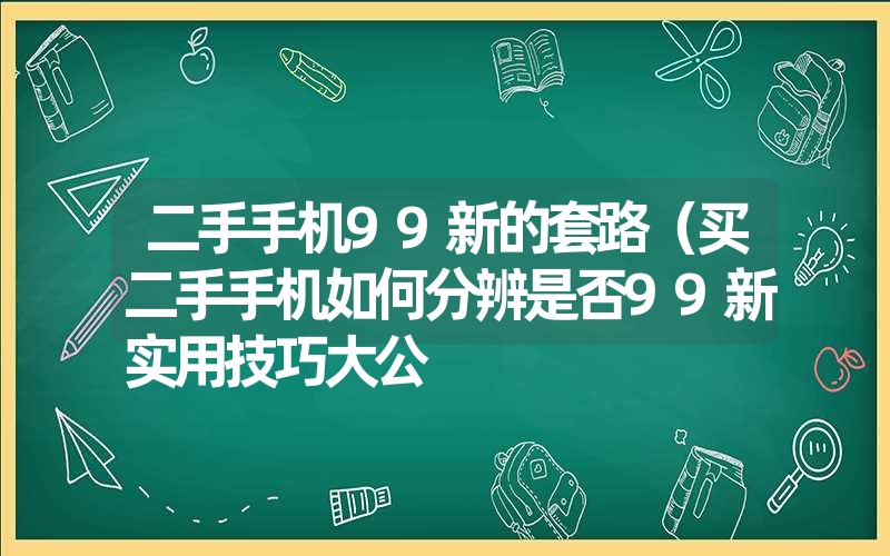 <font color='1677721'>二手手机99新的套路（买二手手机如何分辨是否99新实用技巧大公</font>