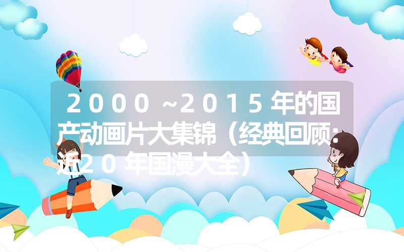 2000～2015年的国产动画片大集锦（经典回顾：近20年国漫大全）