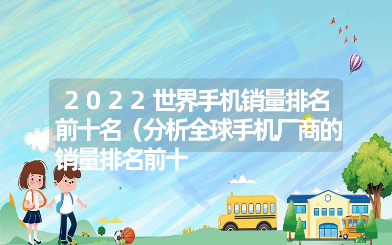 2022世界手机销量排名前十名（分析全球手机厂商的销量排名前十