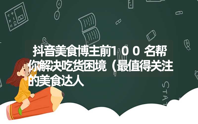 抖音美食博主前100名帮你解决吃货困境（最值得关注的美食达人