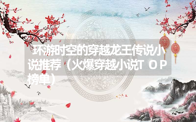 <font color='1677721'>环游时空的穿越龙王传说小说推荐（火爆穿越小说TOP榜单）</font>