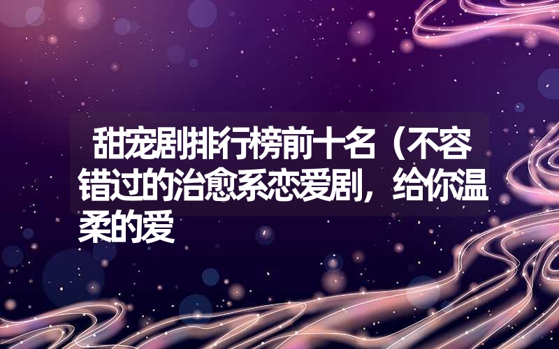 甜宠剧排行榜前十名（不容错过的治愈系恋爱剧，给你温柔的爱