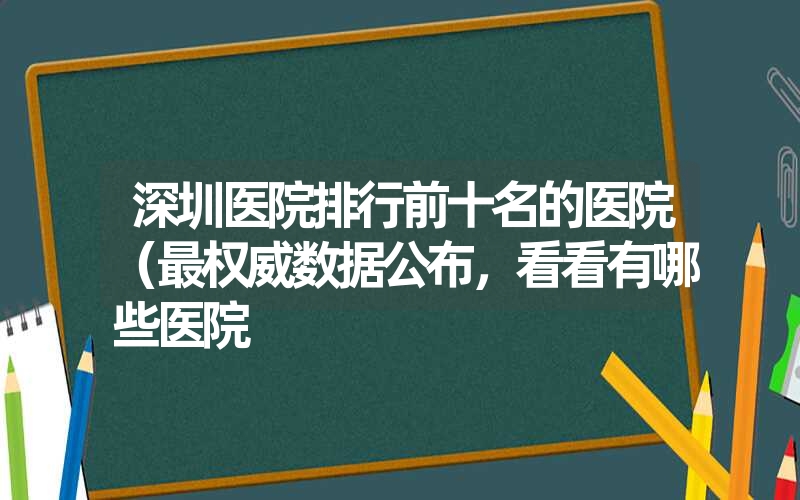 深圳医院排行前十名的医院（最权威数据公布，看看有哪些医院