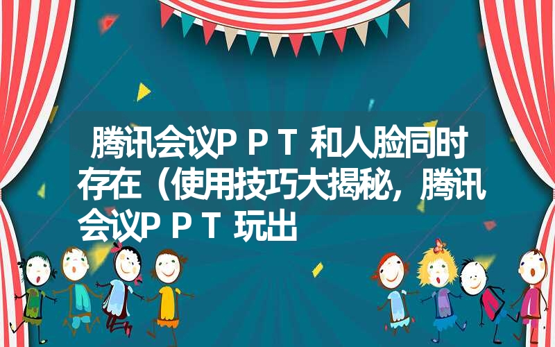 腾讯会议PPT和人脸同时存在（使用技巧大揭秘，腾讯会议PPT玩出