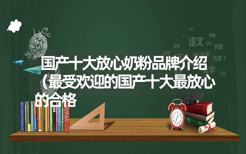 国产十大放心奶粉品牌介绍（最受欢迎的国产十大最放心的合格