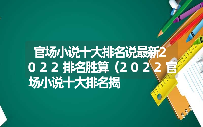 官场小说十大排名说最新2022排名胜算（2022官场小说十大排名揭