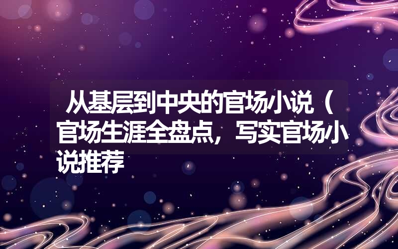 从基层到中央的官场小说（官场生涯全盘点，写实官场小说推荐