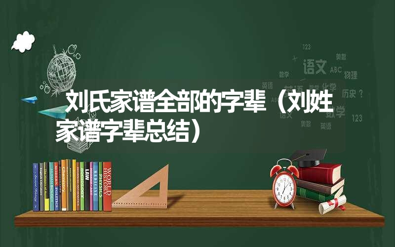 刘氏家谱全部的字辈（刘姓家谱字辈总结）