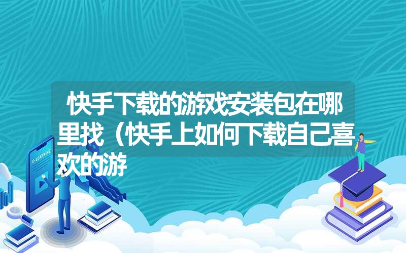 快手下载的游戏安装包在哪里找（快手上如何下载自己喜欢的游