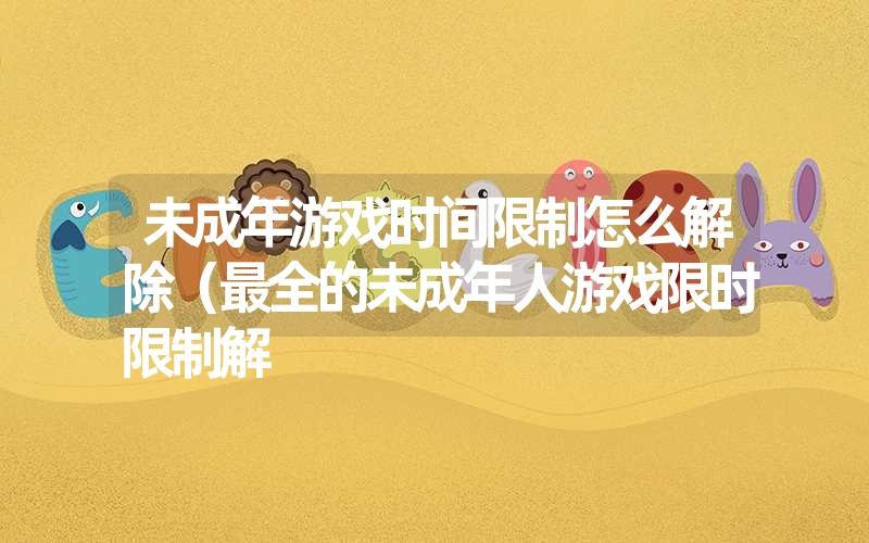 未成年游戏时间限制怎么解除（最全的未成年人游戏限时限制解