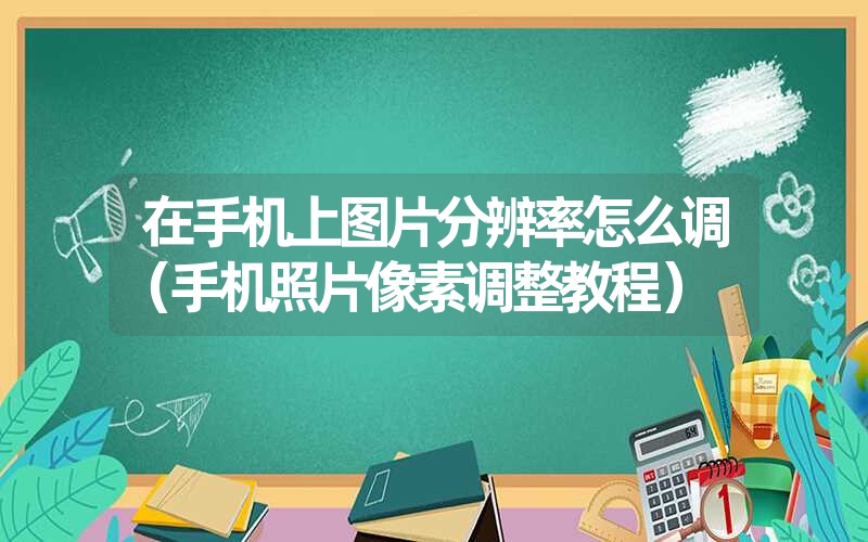 <font color='1677721'>在手机上图片分辨率怎么调（手机照片像素调整教程）</font>