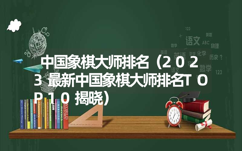 中国象棋大师排名（2023最新中国象棋大师排名TOP10揭晓）