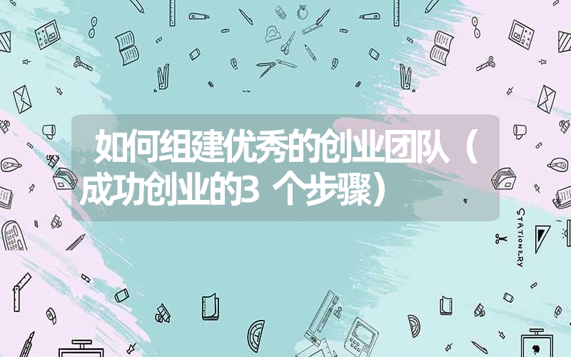 如何组建优秀的创业团队（成功创业的3个步骤）