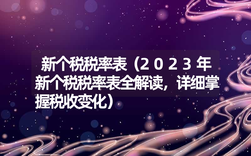 新个税税率表（2023年新个税税率表全解读，详细掌握税收变化）