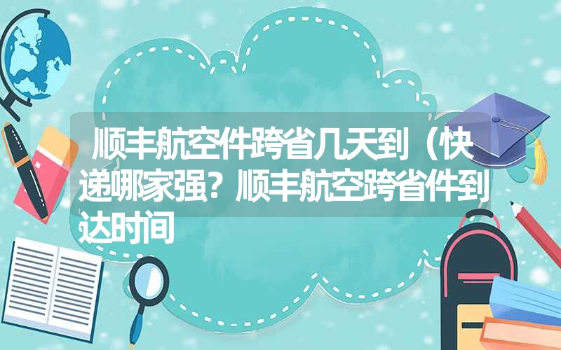 顺丰航空件跨省几天到（快递哪家强？顺丰航空跨省件到达时间