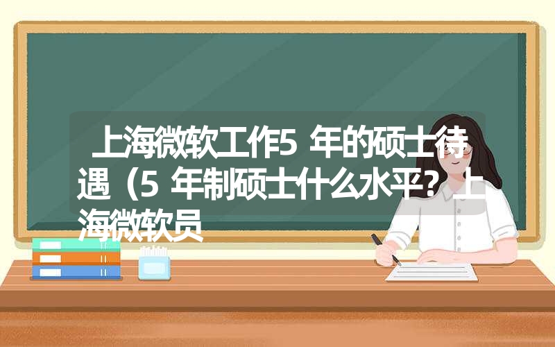 上海微软工作5年的硕士待遇（5年制硕士什么水平？上海微软员