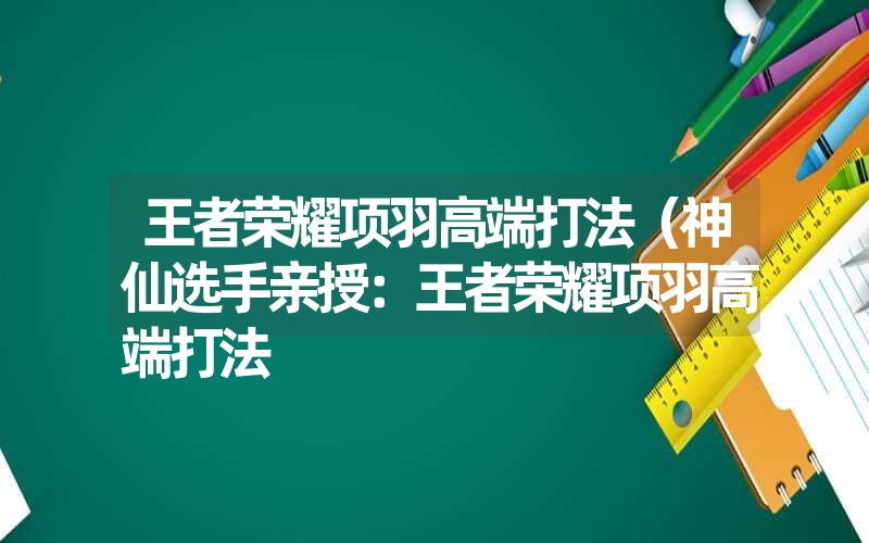 王者荣耀项羽高端打法（神仙选手亲授：王者荣耀项羽高端打法