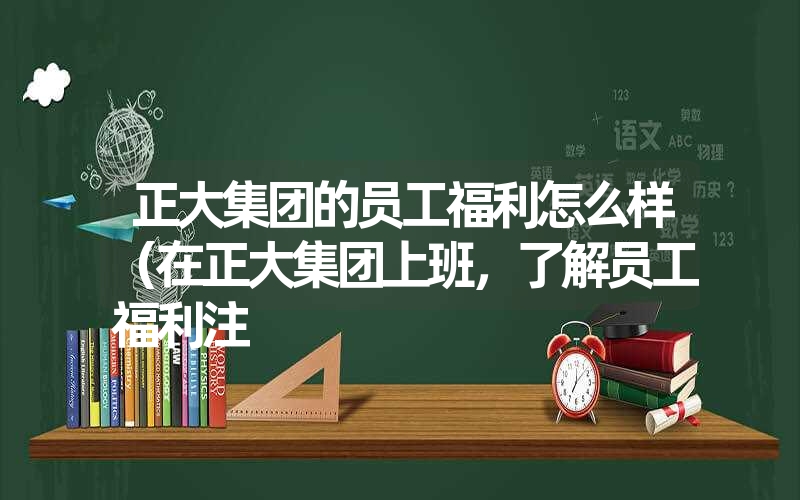 正大集团的员工福利怎么样（在正大集团上班，了解员工福利注