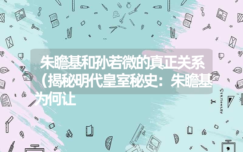 朱瞻基和孙若微的真正关系（揭秘明代皇室秘史：朱瞻基为何让