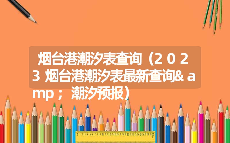 烟台港潮汐表查询（2023烟台港潮汐表最新查询&潮汐预报）