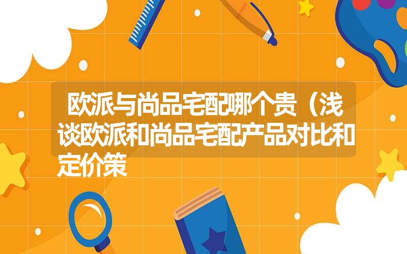 欧派与尚品宅配哪个贵（浅谈欧派和尚品宅配产品对比和定价策