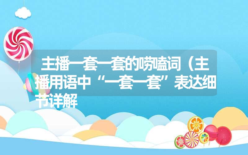 主播一套一套的唠嗑词（主播用语中“一套一套”表达细节详解