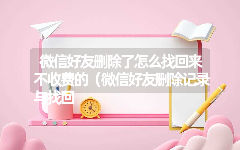 微信好友删除了怎么找回来不收费的（微信好友删除记录与找回