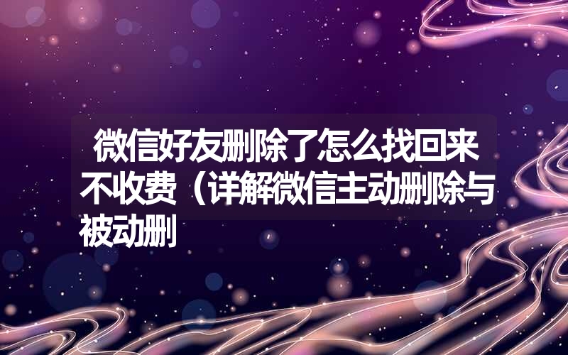 微信好友删除了怎么找回来不收费（详解微信主动删除与被动删