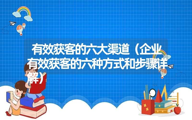 有效获客的六大渠道（企业有效获客的六种方式和步骤详解）