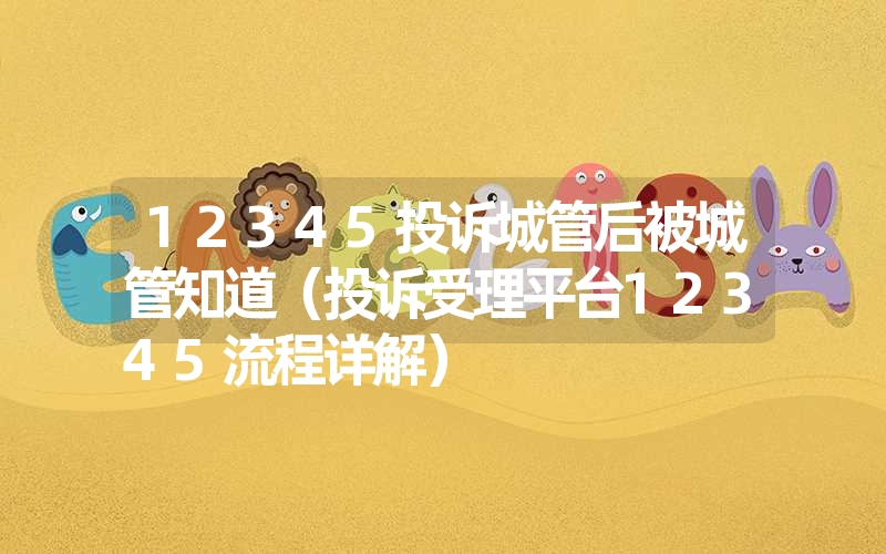 12345投诉城管后被城管知道（投诉受理平台12345流程详解）