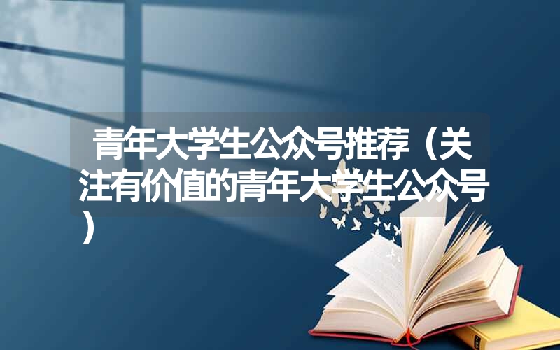 青年大学生公众号推荐（关注有价值的青年大学生公众号）