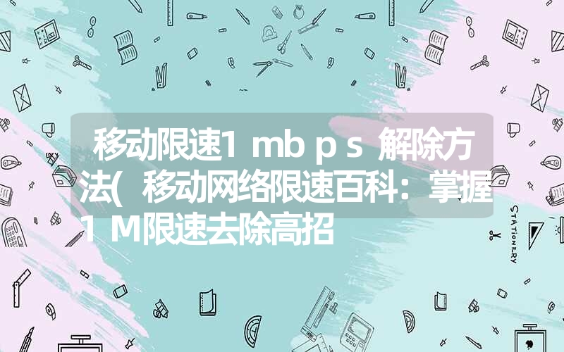 移动限速1mbps解除方法(移动网络限速百科：掌握1M限速去除高招