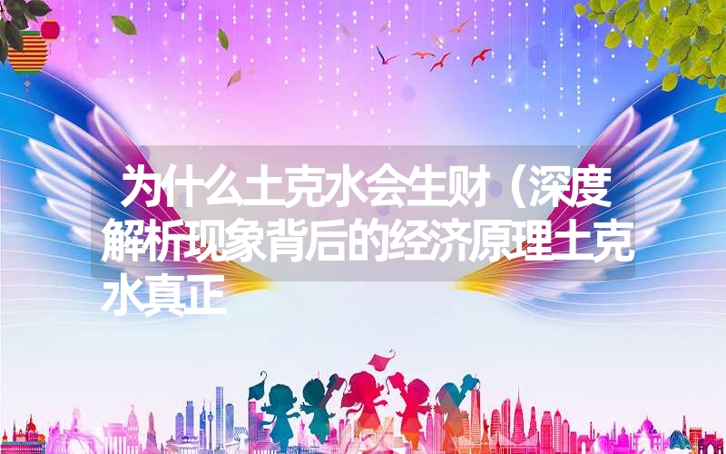 为什么土克水会生财（深度解析现象背后的经济原理土克水真正