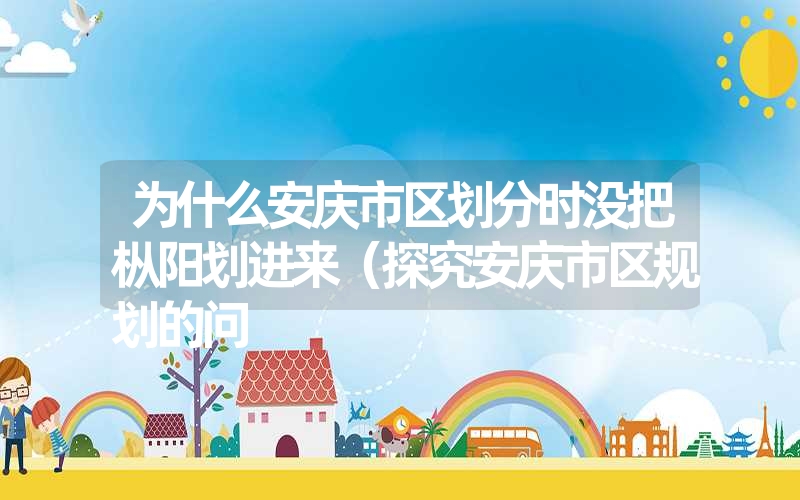 <font color='1677721'>为什么安庆市区划分时没把枞阳划进来（探究安庆市区规划的问</font>