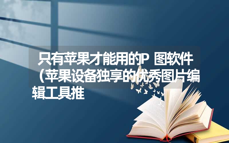 只有苹果才能用的P图软件（苹果设备独享的优秀图片编辑工具推